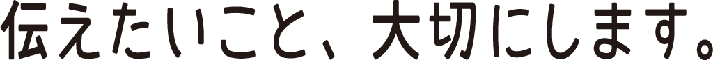 つたえたいこと、大切にします。